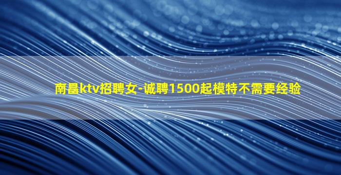 南昌ktv招聘女-诚聘1500起模特不需要经验
